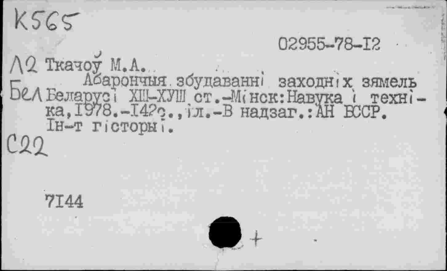 ﻿
02955-78-12
anyci ХШ-ХУ1Ј1 ст.-М(Нск:Навука і техн і Г978.-І42С., iJi.-B надзаг.:АН БССР.
Л2. Ткачоу M.A. .
г- _ Абарончыя^збудаванн) заходяіх зямель и€»Л Бела““* пгт” ’и,,пт’	** тт
ка ) л и, —л*±< ' j «,
ІН-Т ГIстопы?.
CÜ2
7144